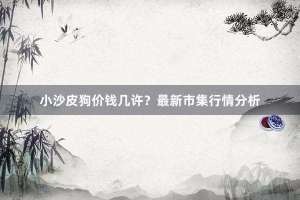 小沙皮狗价钱几许？最新市集行情分析